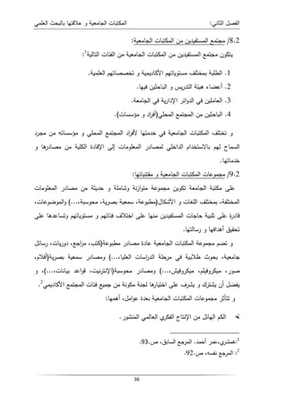 ‫اﻝﻌﻠﻤﻲ‬ ‫ﺒﺎﻝﺒﺤث‬ ‫ﻋﻼﻗﺘﻬﺎ‬ ‫و‬ ‫اﻝﺠﺎﻤﻌﻴﺔ‬ ‫اﻝﻤﻜﺘﺒﺎت‬ ‫اﻝﺜﺎﻨﻲ‬ ‫اﻝﻔﺼل‬
:
36
8.2
/
‫اﻝﺠﺎﻤﻌﻴﺔ‬ ‫اﻝﻤﻜﺘﺒﺎت‬ ‫ﻤن‬ ‫اﻝﻤﺴﺘﻔﻴدﻴن‬ ‫ﻤﺠﺘﻤﻊ‬
:
‫اﻝﻤﻜ‬ ‫ﻤن‬ ‫اﻝﻤﺴﺘﻔﻴدﻴن‬ ‫ﻤﺠﺘﻤﻊ‬ ‫ﻴﺘﻜون‬
‫اﻝﺘﺎﻝﻴﺔ‬ ‫اﻝﻔﺌﺎت‬ ‫ﻤن‬ ‫اﻝﺠﺎﻤﻌﻴﺔ‬ ‫ﺘﺒﺎت‬
1
:
1
.
‫و‬ ‫اﻷﻜﺎدﻴﻤﻴﺔ‬ ‫ﻤﺴﺘوﻴﺎﺘﻬم‬ ‫ﺒﻤﺨﺘﻠف‬ ‫اﻝطﻠﺒﺔ‬
‫اﻝﻌﻠﻤﻴﺔ‬ ‫ﺘﺨﺼﺼﺎﺘﻬم‬
.
2
.
‫ﻓﻴﻬﺎ‬ ‫اﻝﺒﺎﺤﺜﻴن‬ ‫و‬ ‫ﻴس‬‫ر‬‫اﻝﺘد‬ ‫ﻫﻴﺌﺔ‬ ‫أﻋﻀﺎء‬
.
3
.
‫اﻝﺠﺎﻤﻌﺔ‬ ‫ﻓﻲ‬ ‫ﻴﺔ‬‫ر‬‫اﻹدا‬ ‫اﺌر‬‫و‬‫اﻝد‬ ‫ﻓﻲ‬ ‫اﻝﻌﺎﻤﻠﻴن‬
.
4
.
‫اﻝﻤﺤﻠﻲ‬ ‫اﻝﻤﺠﺘﻤﻊ‬ ‫ﻤن‬ ‫اﻝﺒﺎﺤﺜﻴن‬
)
‫ﻤؤﺴﺴﺎت‬ ‫و‬ ‫اد‬
‫ر‬‫أﻓ‬
.(
‫ﻤﺠرد‬ ‫ﻤن‬ ‫ﻤؤﺴﺴﺎﺘﻪ‬ ‫و‬ ‫اﻝﻤﺤﻠﻲ‬ ‫اﻝﻤﺠﺘﻤﻊ‬ ‫اد‬
‫ر‬‫ﻷﻓ‬ ‫ﺨدﻤﺘﻬﺎ‬ ‫ﻓﻲ‬ ‫اﻝﺠﺎﻤﻌﻴﺔ‬ ‫اﻝﻤﻜﺘﺒﺎت‬ ‫ﺘﺨﺘﻠف‬ ‫و‬
‫ا‬ ‫ﻝﻤﺼﺎدر‬ ‫اﻝداﺨﻠﻲ‬ ‫ﺒﺎﻻﺴﺘﺨدام‬ ‫ﻝﻬم‬ ‫اﻝﺴﻤﺎح‬
‫و‬ ‫ﻫﺎ‬
‫ﻤﺼﺎدر‬ ‫ﻤن‬ ‫اﻝﻜﻠﻴﺔ‬ ‫اﻹﻓﺎدة‬ ‫إﻝﻰ‬ ‫ﻝﻤﻌﻠوﻤﺎت‬
‫ﺨدﻤﺎﺘﻬﺎ‬
.
9.2
/
‫ﻤﻘﺘﻨﻴﺎﺘﻬﺎ‬ ‫و‬ ‫اﻝﺠﺎﻤﻌﻴﺔ‬ ‫اﻝﻤﻜﺘﺒﺎت‬ ‫ﻤﺠﻤوﻋﺎت‬
:
‫اﻝﻤﻌﻠوﻤﺎت‬ ‫ﻤﺼﺎدر‬ ‫ﻤن‬ ‫ﺤدﻴﺜﺔ‬ ‫و‬ ‫وﺸﺎﻤﻠﺔ‬ ‫ﻨﺔ‬‫ز‬‫ا‬‫و‬‫ﻤﺘ‬ ‫ﻤﺠﻤوﻋﺔ‬ ‫ﺘﻜوﻴن‬ ‫اﻝﺠﺎﻤﻌﺔ‬ ‫ﻤﻜﺘﺒﺔ‬ ‫ﻋﻠﻰ‬
‫اﻷﺸﻜﺎل‬ ‫و‬ ‫اﻝﻠﻐﺎت‬ ‫ﺒﻤﺨﺘﻠف‬ ،‫اﻝﻤﺨﺘﻠﻔﺔ‬
)
،‫ﻤﺤوﺴﺒﺔ‬ ،‫ﻴﺔ‬‫ر‬‫ﺒﺼ‬ ‫ﺴﻤﻌﻴﺔ‬ ،‫ﻤطﺒوﻋﺔ‬
(...
،‫اﻝﻤوﻀوﻋﺎت‬‫و‬
‫ة‬
‫ر‬‫ﻗﺎد‬
‫ﻋﻠﻰ‬ ‫وﺘﺴﺎﻋدﻫﺎ‬ ‫ﻤﺴﺘوﻴﺎﺘﻬم‬ ‫و‬ ‫ﻓﺌﺎﺘﻬم‬ ‫اﺨﺘﻼف‬ ‫ﻋﻠﻰ‬ ‫ﻤﻨﻬﺎ‬ ‫اﻝﻤﺴﺘﻔﻴدﻴن‬ ‫ﺤﺎﺠﺎت‬ ‫ﺘﻠﺒﻴﺔ‬ ‫ﻋﻠﻰ‬
‫رﺴﺎﻝﺘﻬﺎ‬ ‫و‬ ‫أﻫداﻓﻬﺎ‬ ‫ﺘﺤﻘﻴق‬
.
‫ﻤطﺒوﻋﺔ‬ ‫ﻤﺼﺎدر‬ ‫ﻋﺎدة‬ ‫اﻝﺠﺎﻤﻌﻴﺔ‬ ‫اﻝﻤﻜﺘﺒﺎت‬ ‫ﻤﺠﻤوﻋﺔ‬ ‫ﺘﻀم‬ ‫و‬
)
‫رﺴﺎﺌل‬ ،‫ﻴﺎت‬‫ر‬‫دو‬ ،‫اﺠﻊ‬
‫ر‬‫ﻤ‬ ،‫ﻜﺘب‬
،‫اﻝﻌﻠﻴﺎ‬ ‫اﺴﺎت‬
‫ر‬‫اﻝد‬ ‫ﻤرﺤﻠﺔ‬ ‫ﻓﻲ‬ ‫طﻼﺒﻴﺔ‬ ‫ﺒﺤوث‬ ،‫ﺠﺎﻤﻌﻴﺔ‬
(...
‫ﻴﺔ‬‫ر‬‫ﺒﺼ‬ ‫ﺴﻤﻌﻴﺔ‬ ‫وﻤﺼﺎدر‬
)
،‫أﻓﻼم‬
‫ﺼ‬
،‫ﻤﻴﻜروﻓﻴش‬ ،‫ﻤﻴﻜروﻓﻴﻠم‬ ،‫ور‬
(...
‫ﻤﺤوﺴﺒﺔ‬ ‫وﻤﺼﺎدر‬
)
،‫ﺒﻴﺎﻨﺎت‬ ‫اﻋد‬‫و‬‫ﻗ‬ ،‫ﻨﻴت‬‫ر‬‫اﻹﻨﺘ‬
(...
‫و‬ ،
‫اﻷﻜﺎدﻴﻤﻲ‬ ‫اﻝﻤﺠﺘﻤﻊ‬ ‫ﻓﺌﺎت‬ ‫ﺠﻤﻴﻊ‬ ‫ﻤن‬ ‫ﻤﻜوﻨﺔ‬ ‫ﻝﺠﻨﺔ‬ ‫ﻫﺎ‬
‫اﺨﺘﻴﺎر‬ ‫ﻋﻠﻰ‬ ‫ﻴﺸرف‬ ‫و‬ ‫ﻴﺸﺘرك‬ ‫أن‬ ‫ﻴﻔﻀل‬
2
.
‫أﻫﻤﻬﺎ‬ ،‫اﻤل‬‫و‬‫ﻋ‬ ‫ﺒﻌدة‬ ‫اﻝﺠﺎﻤﻌﻴﺔ‬ ‫اﻝﻤﻜﺘﺒﺎت‬ ‫ﻤﺠﻤوﻋﺎت‬ ‫ﺘﺘﺄﺜر‬ ‫و‬
:

‫ﻤ‬ ‫اﻝﻬﺎﺌل‬ ‫اﻝﻜم‬
‫ن‬
‫اﻝﻤﻨﺸور‬ ‫اﻝﻌﺎﻝﻤﻲ‬ ‫ي‬
‫اﻝﻔﻜر‬ ‫اﻹﻨﺘﺎج‬
.
1
:
‫أﺤﻤد‬ ‫ﻋﻤر‬،‫ي‬
‫ﻫﻤﺸر‬
.
،‫اﻝﺴﺎﺒق‬ ‫اﻝﻤرﺠﻊ‬
‫ص‬
.
93
.
:
‫ص‬ ،‫ﻨﻔﺴﻪ‬ ‫اﻝﻤرﺠﻊ‬
.
92
. 2
 