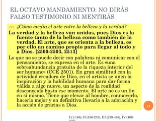 EL OCTAVO MANDAMIENTO: NO DIRÁS
FALSO TESTIMONIO NI MENTIRÁS
461. ¿Cómo media el arte entre la belleza y la verdad?
La verdad y la belleza van unidas, pues Dios es la
fuente tanto de la belleza como también de la
verdad. El arte, que se orienta a la belleza, es
por ello un camino propio para llegar al todo y
a Dios. [2500-2503, 2513]
Lo que no se puede decir con palabras ni comunicar con el
pensamiento, se expresa en el arte. Es «una
sobreabundancia gratuita de la riqueza interior del
ser humano» (CCE 2501). En gran similitud con la
actividad creadora de Dios, en el artista se unen la
inspiración y la habilidad humana para dar forma
válida a algo nuevo, un aspecto de la realidad
desconocido hasta ese momento. El arte no es un fin
en sí mismo. Tiene que elevar al hombre, conmoverlo,
hacerlo mejor y en definitiva llevarlo a la adoración y
la acción de gracias a Dios. 11
I (1-165), II (166-278), III (279-468), IV (469-
 
