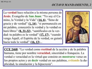 OCTAVO MANDAMIENTO, 2OCTAVO MANDAMIENTO, 2
La verdad hace relación a la misma persona de
Jesús. Evangelio de San Juan: “Yo soy el Ca-
mino, la Verdad y la Vida” (14, 614, 6), “lleno de
gracia y de verdad” (1, 141, 14), “si permanecéis en
mi palabra, conoceréis la verdad y la verdad os
hará libres” (8, 31-328, 31-32), “santifícalos en la ver-
dad: tu palabra es la verdad” (17, 1717, 17), “cuando
venga Aquél, el Espíritu de la verdad, os guiará
hacia toda la verdad” (16, 1316, 13)...
CCE 2468CCE 2468: “La verdad como rectitud de la acción y de la palabra
humana, tiene por nombre veracidad, sinceridad o franqueza. La
verdad o veracidad es la virtud que consiste en mostrarse veraz en
los propios actos y en decir verdad en sus palabras, evitando la du-
plicidad, la simulación y la hipocresía”.
ME 99 de 141
 