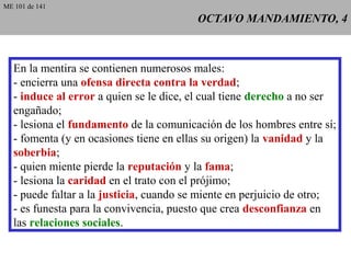 OCTAVO MANDAMIENTO, 4OCTAVO MANDAMIENTO, 4
En la mentira se contienen numerosos males:
- encierra una ofensa directa contra la verdad;
- induce al error a quien se le dice, el cual tiene derecho a no ser
engañado;
- lesiona el fundamento de la comunicación de los hombres entre sí;
- fomenta (y en ocasiones tiene en ellas su origen) la vanidad y la
soberbia;
- quien miente pierde la reputación y la fama;
- lesiona la caridad en el trato con el prójimo;
- puede faltar a la justicia, cuando se miente en perjuicio de otro;
- es funesta para la convivencia, puesto que crea desconfianza en
las relaciones sociales.
ME 101 de 141
 