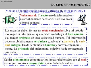 OCTAVO MANDAMIENTO, 9OCTAVO MANDAMIENTO, 9
Medios de comunicación social (Vaticano II, Inter mirifica), 1
Valor moral: El recto uso de tales medios
es absolutamente necesario. Este uso no es
ajeno a la moral.
Los usuarios deben formar un recta conciencia sobre tal uso, de
modo que la información que reciben contribuya al bien común
y al mayor progreso de toda la sociedad humana. Tal información
debe ser objetivamente verdadera y, salvada la justicia y la cari-
dad, íntegra. Ha de ser también honesta y conveniente moral-
mente. La primacía del orden moral objetivo ha de ser aceptada
por todos.
Cuidar atentamente como tratar los temas relacionados con el mal:
evitar que produzca mayor daño que utilidad a las almas.
ME 106 de 141
 