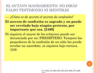 EL OCTAVO MANDAMIENTO: NO DIRÁS
FALSO TESTIMONIO NI MENTIRÁS
458. ¿Cómo es de secreto el secreto de confesión?
El secreto de confesión es sagrado y no puede
ser revelado bajo ningún pretexto, por
importante que sea. [2490]
Ni siquiera el mayor de los crímenes puede ser
denunciado por un PRESBÍTERO. Tampoco las
pequeñeces de la confesión de un niño las puede
revelar un sacerdote, ni siquiera bajo tortura.
238
8
I (1-165), II (166-278), III (279-468), IV (469-
 