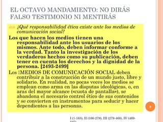 EL OCTAVO MANDAMIENTO: NO DIRÁS
FALSO TESTIMONIO NI MENTIRÁS
459. ¿Qué responsabilidad ética existe ante los medios de
comunicación social?
Los que hacen los medios tienen una
responsabilidad ante los usuarios de los
mismos. Ante todo, deben informar conforme a
la verdad. Tanto la investigación de los
verdaderos hechos como su publicación, deben
tener en cuenta los derechos y la dignidad de la
persona. [2493-2499]
Los MEDIOS DE COMUNICACIÓN SOCIAL deben
contribuir a la construcción de un mundo justo, libre y
solidario. En realidad, no pocas veces los medios se
emplean como arma en las disputas ideológicas, o, en
aras del mayor alcance («cuota de pantalla»), se
abandona el necesario control ético de sus contenidos
y se convierten en instrumentos para seducir y hacer
dependientes a las personas. 9
I (1-165), II (166-278), III (279-468), IV (469-
 