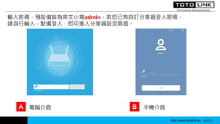 http://www.totolink.tw WD003
輸入密碼，預設值皆為英文小寫admin，若您已有自訂分享器登入密碼，
請自行輸入，點選登入，即可進入分享器設定頁面。
A B電腦介面 手機介面
http://www.totolink.tw Bo016http://www.totolink.tw Bo016
 