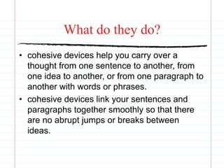 What do they do?
• cohesive devices help you carry over a
thought from one sentence to another, from
one idea to another, or from one paragraph to
another with words or phrases.
• cohesive devices link your sentences and
paragraphs together smoothly so that there
are no abrupt jumps or breaks between
ideas.
 