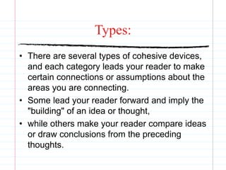 Types:
• There are several types of cohesive devices,
and each category leads your reader to make
certain connections or assumptions about the
areas you are connecting.
• Some lead your reader forward and imply the
"building" of an idea or thought,
• while others make your reader compare ideas
or draw conclusions from the preceding
thoughts.
 