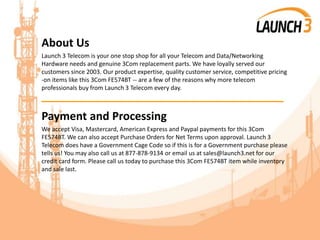 About Us
Launch 3 Telecom is your one stop shop for all your Telecom and Data/Networking
Hardware needs and genuine 3Com replacement parts. We have loyally served our
customers since 2003. Our product expertise, quality customer service, competitive pricing
-on items like this 3Com FE574BT -- are a few of the reasons why more telecom
professionals buy from Launch 3 Telecom every day.
_______________________________________
Payment and Processing
We accept Visa, Mastercard, American Express and Paypal payments for this 3Com
FE574BT. We can also accept Purchase Orders for Net Terms upon approval. Launch 3
Telecom does have a Government Cage Code so if this is for a Government purchase please
tells us! You may also call us at 877-878-9134 or email us at sales@launch3.net for our
credit card form. Please call us today to purchase this 3Com FE574BT item while inventory
and sale last.
 