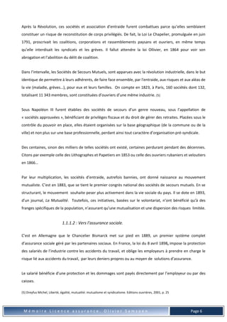 M é m o i r e L i c e n c e a s s u r a n c e . O l i v i e r S a m s o e n Page 6
Après la Révolution, ces sociétés et association d’entraide furent combattues parce qu’elles semblaient
constituer un risque de reconstitution de corps privilégiés. De fait, la Loi Le Chapelier, promulguée en juin
1791, proscrivait les coalitions, corporations et rassemblements paysans et ouvriers, en même temps
qu’elle interdisait les syndicats et les grèves. Il fallut attendre la loi Ollivier, en 1864 pour voir son
abrogation et l’abolition du délit de coalition.
Dans l’intervalle, les Sociétés de Secours Mutuels, sont apparues avec la révolution industrielle, dans le but
identique de permettre à leurs adhérents, de faire face ensemble, par l'entraide, aux risques et aux aléas de
la vie (maladie, grèves…), pour eux et leurs familles. On compte en 1823, à Paris, 160 sociétés dont 132,
totalisant 11 343 membres, sont constituées d’ouvriers d’une même industrie. (5)
Sous Napoléon III furent établies des sociétés de secours d’un genre nouveau, sous l’appellation de
« sociétés approuvées », bénéficiant de privilèges fiscaux et du droit de gérer des retraites. Placées sous le
contrôle du pouvoir en place, elles étaient organisées sur la base géographique (de la commune ou de la
ville) et non plus sur une base professionnelle, perdant ainsi tout caractère d’organisation pré-syndicale.
Des centaines, sinon des milliers de telles sociétés ont existé, certaines perdurant pendant des décennies.
Citons par exemple celle des Lithographes et Papetiers en 1853 ou celle des ouvriers rubaniers et veloutiers
en 1866…
Par leur multiplication, les sociétés d’entraide, autrefois bannies, ont donné naissance au mouvement
mutualiste. C’est en 1883, que se tient le premier congrès national des sociétés de secours mutuels. En se
structurant, le mouvement souhaite peser plus activement dans la vie sociale du pays. Il se dote en 1893,
d’un journal, La Mutualité. Toutefois, ces initiatives, basées sur le volontariat, n’ont bénéficié qu’à des
franges spécifiques de la population, n’assurant qu’une mutualisation et une dispersion des risques limitée.
1.1.1.2 : Vers l’assurance sociale.
C’est en Allemagne que le Chancelier Bismarck met sur pied en 1889, un premier système complet
d’assurance sociale géré par les partenaires sociaux. En France, la loi du 8 avril 1898, impose la protection
des salariés de l’industrie contre les accidents du travail, et oblige les employeurs à prendre en charge le
risque lié aux accidents du travail, par leurs deniers propres ou au moyen de solutions d’assurance.
Le salarié bénéficie d’une protection et les dommages sont payés directement par l’employeur ou par des
caisses.
(5) Dreyfus Michel, Liberté, égalité, mutualité: mutualisme et syndicalisme. Editions ouvrières, 2001, p. 25
 