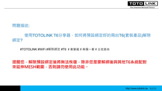http://www.totolink.tw WD003
問題描述:
使用TOTOLINK T6分享器，如何將預設綁定好的兩台T6(套裝產品)解除
綁定?
#TOTOLINK #WiFi #解除綁定 #T6 ＃套裝組＃兩個一套＃主從路由
http://www.totolink.tw Bo016
提醒您，解除預設綁定後將無法恢復，除非您是要解綁後與其他T6系統配對
來延伸MESH範圍，否則請勿使用此功能。
 