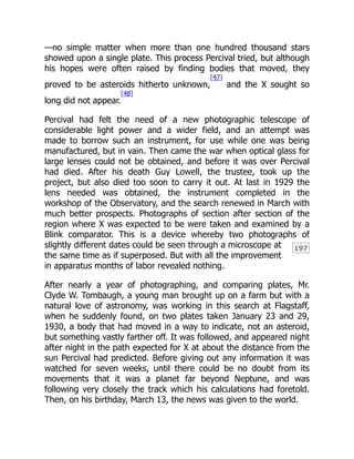 197
—no simple matter when more than one hundred thousand stars
showed upon a single plate. This process Percival tried, but although
his hopes were often raised by finding bodies that moved, they
proved to be asteroids hitherto unknown,
[47]
and the X sought so
long did not appear.
[48]
Percival had felt the need of a new photographic telescope of
considerable light power and a wider field, and an attempt was
made to borrow such an instrument, for use while one was being
manufactured, but in vain. Then came the war when optical glass for
large lenses could not be obtained, and before it was over Percival
had died. After his death Guy Lowell, the trustee, took up the
project, but also died too soon to carry it out. At last in 1929 the
lens needed was obtained, the instrument completed in the
workshop of the Observatory, and the search renewed in March with
much better prospects. Photographs of section after section of the
region where X was expected to be were taken and examined by a
Blink comparator. This is a device whereby two photographs of
slightly different dates could be seen through a microscope at
the same time as if superposed. But with all the improvement
in apparatus months of labor revealed nothing.
After nearly a year of photographing, and comparing plates, Mr.
Clyde W. Tombaugh, a young man brought up on a farm but with a
natural love of astronomy, was working in this search at Flagstaff,
when he suddenly found, on two plates taken January 23 and 29,
1930, a body that had moved in a way to indicate, not an asteroid,
but something vastly farther off. It was followed, and appeared night
after night in the path expected for X at about the distance from the
sun Percival had predicted. Before giving out any information it was
watched for seven weeks, until there could be no doubt from its
movements that it was a planet far beyond Neptune, and was
following very closely the track which his calculations had foretold.
Then, on his birthday, March 13, the news was given to the world.
 