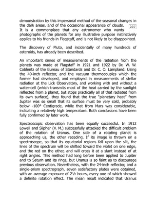207
demonstration by this impersonal method of the seasonal changes in
the dark areas, and of the occasional appearance of clouds.
It is a commonplace that any astronomer who wants
photographs of the planets for any illustrative purpose instinctively
applies to his friends in Flagstaff, and is not likely to be disappointed.
The discovery of Pluto, and incidentally of many hundreds of
asteroids, has already been described.
An important series of measurements of the radiation from the
planets was made at Flagstaff in 1921 and 1922 by Dr. W. W.
Coblentz of the Bureau of Standards and Dr. C. O. Lampland. Using
the 40-inch reflector, and the vacuum thermocouples which the
former had developed, and employed in measurements of stellar
radiation at the Lick Observatory, and working with and without a
water-cell (which transmits most of the heat carried by the sunlight
reflected from a planet, but stops practically all of that radiated from
its own surface), they found that the true “planetary heat” from
Jupiter was so small that its surface must be very cold, probably
below -100° Centigrade, while that from Mars was considerable,
indicating a relatively high temperature. Both conclusions have been
fully confirmed by later work.
Spectroscopic observation has been equally successful. In 1912
Lowell and Slipher (V. M.) successfully attacked the difficult problem
of the rotation of Uranus. One side of a rotating planet is
approaching us, the other receding. If its image is thrown on a
spectroscope, so that its equatorial regions fall upon the slit, the
lines of the spectrum will be shifted toward the violet on one edge,
and the red on the other, and will cross it at a slant instead of at
right angles. This method had long before been applied to Jupiter
and to Saturn and its rings, but Uranus is so faint as to discourage
previous observation. Nevertheless, with the 24-inch reflector, and a
single-prism spectrograph, seven satisfactory plates were obtained,
with an average exposure of 2½ hours, every one of which showed
a definite rotation effect. The mean result indicated that Uranus
 