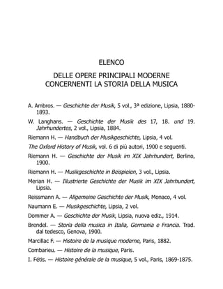 ELENCO
DELLE OPERE PRINCIPALI MODERNE
CONCERNENTI LA STORIA DELLA MUSICA
A. Ambros. — Geschichte der Musik, 5 vol., 3ª edizione, Lipsia, 1880-
1893.
W. Langhans. — Geschichte der Musik des 17, 18. und 19.
Jahrhundertes, 2 vol., Lipsia, 1884.
Riemann H. — Handbuch der Musikgeschichte, Lipsia, 4 vol.
The Oxford History of Musik, vol. 6 di più autori, 1900 e seguenti.
Riemann H. — Geschichte der Musik im XIX Jahrhundert, Berlino,
1900.
Riemann H. — Musikgeschichte in Beispielen, 3 vol., Lipsia.
Merian H. — Illustrierte Geschichte der Musik im XIX Jahrhundert,
Lipsia.
Reissmann A. — Allgemeine Geschichte der Musik, Monaco, 4 vol.
Naumann E. — Musikgeschichte, Lipsia, 2 vol.
Dommer A. — Geschichte der Musik, Lipsia, nuova ediz., 1914.
Brendel. — Storia della musica in Italia, Germania e Francia. Trad.
dal tedesco, Genova, 1900.
Marcillac F. — Histoire de la musique moderne, Paris, 1882.
Combarieu. — Histoire de la musique, Paris.
I. Fétis. — Histoire générale de la musique, 5 vol., Paris, 1869-1875.
 