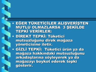 EĞER TÜKETİCİLER ALIŞVERİŞTEN MUTLU OLMAZLARSA  3 ŞEKİLDE TEPKİ VERİRLER: DİREKT TEPKİ: Tüketici mutsuzluğunu direk mağaza yöneticisine iletir. GİZLİ TEPKİ:  Tüketici ürün ya da mağaza hakkındaki mutsuzluğunu arkadaşlarına söyleyerek ya da mağazayı boykot ederek tepki gösterir. 
