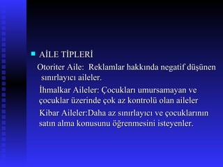 AİLE TİPLERİ Otoriter Aile:  Reklamlar hakkında negatif düşünen  sınırlayıcı aileler. İhmalkar Aileler: Çocukları umursamayan ve çocuklar üzerinde çok az kontrolü olan aileler Kibar Aileler:Daha az sınırlayıcı ve çocuklarının satın alma konusunu öğrenmesini isteyenler. 