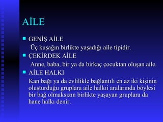 AİLE  GENİŞ AİLE Üç kuşağın birlikte yaşadığı aile tipidir. ÇEKİRDEK AİLE Anne, baba, bir ya da birkaç çocuktan oluşan aile. AİLE HALKI Kan bağı ya da evlilikle bağlantılı en az iki kişinin oluşturduğu gruplara aile halkıi aralarında böylesi bir bağ olmaksızın birlikte yaşayan gruplara da hane halkı denir. 