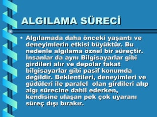ALGILAMA SÜRECİ Algılamada daha önceki yaşantı ve deneyimlerin etkisi büyüktür. Bu nedenle algılama öznel bir süreçtir. İnsanlar da aynı Bilgisayarlar gibi girdileri alır ve depolar fakat bilgisayarlar gibi pasif konumda değildir. Beklentileri, deneyimleri ve güdüleri ile paralel  olan girdileri alıp algı sürecine dahil ederken, kendisine ulaşan pek çok uyaranı süreç dışı bırakır. 