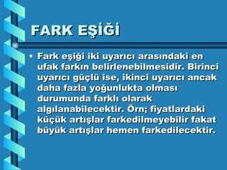 FARK EŞİĞİ Fark eşiği iki uyarıcı arasındaki en ufak farkın belirlenebilmesidir. Birinci uyarıcı güçlü ise, ikinci uyarıcı ancak daha fazla yoğunlukta olması durumunda farklı olarak algılanabilecektir. Örn; fiyatlardaki küçük artışlar farkedilmeyebilir fakat büyük artışlar hemen farkedilecektir. 