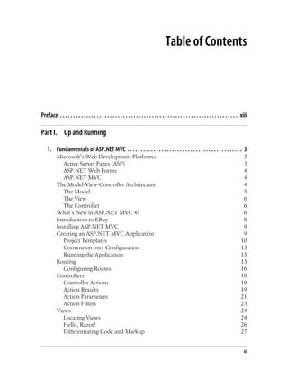 Table of Contents
Preface . . . . . . . . . . . . . . . . . . . . . . . . . . . . . . . . . . . . . . . . . . . . . . . . . . . . . . . . . . . . . . . . . . . . xiii
Part I. Up and Running
1. Fundamentals of ASP.NET MVC . . . . . . . . . . . . . . . . . . . . . . . . . . . . . . . . . . . . . . . . . . . . 3
Microsoft’s Web Development Platforms 3
Active Server Pages (ASP) 3
ASP.NET Web Forms 4
ASP.NET MVC 4
The Model-View-Controller Architecture 4
The Model 5
The View 6
The Controller 6
What’s New in ASP.NET MVC 4? 6
Introduction to EBuy 8
Installing ASP.NET MVC 9
Creating an ASP.NET MVC Application 9
Project Templates 10
Convention over Configuration 13
Running the Application 15
Routing 15
Configuring Routes 16
Controllers 18
Controller Actions 19
Action Results 19
Action Parameters 21
Action Filters 23
Views 24
Locating Views 24
Hello, Razor! 26
Differentiating Code and Markup 27
iii
 