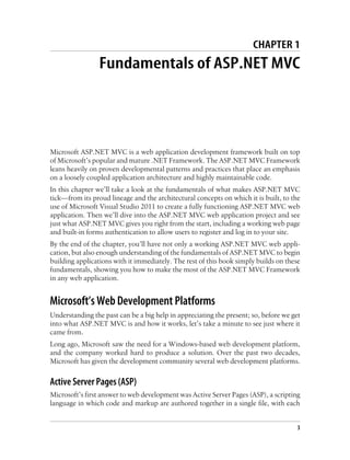 CHAPTER 1
Fundamentals of ASP.NET MVC
Microsoft ASP.NET MVC is a web application development framework built on top
of Microsoft’s popular and mature .NET Framework. The ASP.NET MVC Framework
leans heavily on proven developmental patterns and practices that place an emphasis
on a loosely coupled application architecture and highly maintainable code.
In this chapter we’ll take a look at the fundamentals of what makes ASP.NET MVC
tick—from its proud lineage and the architectural concepts on which it is built, to the
use of Microsoft Visual Studio 2011 to create a fully functioning ASP.NET MVC web
application. Then we’ll dive into the ASP.NET MVC web application project and see
just what ASP.NET MVC gives you right from the start, including a working web page
and built-in forms authentication to allow users to register and log in to your site.
By the end of the chapter, you’ll have not only a working ASP.NET MVC web appli-
cation, but also enough understanding of the fundamentals of ASP.NET MVC to begin
building applications with it immediately. The rest of this book simply builds on these
fundamentals, showing you how to make the most of the ASP.NET MVC Framework
in any web application.
Microsoft’s Web Development Platforms
Understanding the past can be a big help in appreciating the present; so, before we get
into what ASP.NET MVC is and how it works, let’s take a minute to see just where it
came from.
Long ago, Microsoft saw the need for a Windows-based web development platform,
and the company worked hard to produce a solution. Over the past two decades,
Microsoft has given the development community several web development platforms.
Active Server Pages (ASP)
Microsoft’s first answer to web development was Active Server Pages (ASP), a scripting
language in which code and markup are authored together in a single file, with each
3
 