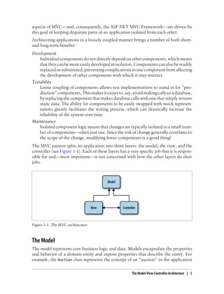 aspects of MVC—and, consequently, the ASP.NET MVC Framework—are driven by
this goal of keeping disparate parts of an application isolated from each other.
Architecting applications in a loosely coupled manner brings a number of both short-
and long-term benefits:
Development
Individual components do not directly depend on other components, which means
that they can be more easily developed in isolation. Components can also be readily
replacedorsubstituted, preventingcomplicationsinone componentfromaffecting
the development of other components with which it may interact.
Testability
Loose coupling of components allows test implementations to stand in for “pro-
duction”components.Thismakesiteasierto,say,avoidmakingcallstoadatabase,
by replacing the component that makes database calls with one that simply returns
static data. The ability for components to be easily swapped with mock represen-
tations greatly facilitates the testing process, which can drastically increase the
reliability of the system over time.
Maintenance
Isolated component logic means that changes are typically isolated to a small num-
ber of components—often just one. Since the risk of change generally correlates to
the scope of the change, modifying fewer components is a good thing!
The MVC pattern splits an application into three layers: the model, the view, and the
controller (see Figure 1-1). Each of these layers has a very specific job that it is respon-
sible for and—most important—is not concerned with how the other layers do their
jobs.
Figure 1-1. The MVC architecture
The Model
The model represents core business logic and data. Models encapsulate the properties
and behavior of a domain entity and expose properties that describe the entity. For
example, the Auction class represents the concept of an “auction” in the application
The Model-View-Controller Architecture | 5
 