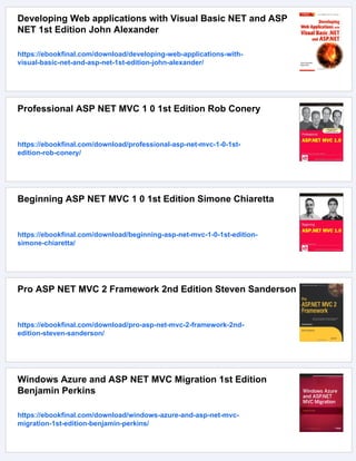 Developing Web applications with Visual Basic NET and ASP
NET 1st Edition John Alexander
https://ebookfinal.com/download/developing-web-applications-with-
visual-basic-net-and-asp-net-1st-edition-john-alexander/
Professional ASP NET MVC 1 0 1st Edition Rob Conery
https://ebookfinal.com/download/professional-asp-net-mvc-1-0-1st-
edition-rob-conery/
Beginning ASP NET MVC 1 0 1st Edition Simone Chiaretta
https://ebookfinal.com/download/beginning-asp-net-mvc-1-0-1st-edition-
simone-chiaretta/
Pro ASP NET MVC 2 Framework 2nd Edition Steven Sanderson
https://ebookfinal.com/download/pro-asp-net-mvc-2-framework-2nd-
edition-steven-sanderson/
Windows Azure and ASP NET MVC Migration 1st Edition
Benjamin Perkins
https://ebookfinal.com/download/windows-azure-and-asp-net-mvc-
migration-1st-edition-benjamin-perkins/
 