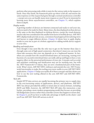 perform other processing tasks while it waits for the various tasks in the request to
finish. Once they finish, the framework picks up where it left off, and returns the
same response as if the request had gone through a normal synchronous controller
—except now you can handle many more requests at once! If you’re interested in
learning more about asynchronous controllers, see Chapter 11, which explains
them in depth.
Display modes
A growing number of devices are Internet-connected and ready to surf your site,
and you need to be ready for them. Many times, the data displayed on these devices
is the same as the data displayed on desktop devices, except the visual elements
need to take into consideration the smaller form factor of mobile devices. ASP.NET
MVCdisplaymodesprovideaneasy,convention-basedapproachfortailoringviews
and layouts to target different devices. Chapter 10 shows how to apply display
modes to your site as part of a holistic approach to adding mobile device support
to your sites.
Bundling and minification
Even though it may seem like the only way to get on the Internet these days is
through some sort of high-speed connection, that doesn’t mean you can treat the
client-side resources that your site depends on in a haphazard manner. In fact,
when you consider how the overall download times are increasing, wasting even
fractions of a second in download times can really add up and begin to have a very
negative effect on the perceived performance of your site. Concepts such as script
and stylesheet combining and minification may not be anything new, but with
the .NET Framework 4.5 release, they are now a fundamental part of the frame-
work. What’s more, ASP.NET MVC embraces and extends the core .NET Frame-
work functionality to make this tooling even more usable in your ASP.NET MVC
applications. Chapter 13 helps you tackle all of these concepts and also shows you
how to use the new tooling offered in the core ASP.NET and ASP.NET MVC
Frameworks.
Web API
Simple HTTP data services are rapidly becoming the primary way to supply data
to the ever-increasing variety of applications, devices, and platforms. ASP.NET
MVC has always provided the ability to return data in various formats, including
JSON and XML; however, the ASP.NET Web API takes this interaction a step
further, providing a more modern programming model that focuses on providing
full-fledged data services rather than controller actions that happen to return data.
In Chapter 6, you’ll see how to really take advantage of AJAX on the client—and
you’ll use ASP.NET Web API services to do it!
What’s New in ASP.NET MVC 4? | 7
 