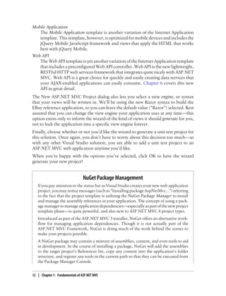 Mobile Application
The Mobile Application template is another variation of the Internet Application
template. This template, however, is optimized for mobile devices and includes the
jQuery Mobile JavaScript framework and views that apply the HTML that works
best with jQuery Mobile.
Web API
The Web API template is yet another variation of the Internet Application template
that includes a preconfigured Web API controller. Web API is the new lightweight,
RESTful HTTP web services framework that integrates quite nicely with ASP.NET
MVC. Web API is a great choice for quickly and easily creating data services that
your AJAX-enabled applications can easily consume. Chapter 6 covers this new
API in great detail.
The New ASP.NET MVC Project dialog also lets you select a view engine, or syntax
that your views will be written in. We’ll be using the new Razor syntax to build the
EBuy reference application, so you can leave the default value (“Razor”) selected. Rest
assured that you can change the view engine your application uses at any time—this
option exists only to inform the wizard of the kind of views it should generate for you,
not to lock the application into a specific view engine forever.
Finally, choose whether or not you’d like the wizard to generate a unit test project for
this solution. Once again, you don’t have to worry about this decision too much—as
with any other Visual Studio solution, you are able to add a unit test project to an
ASP.NET MVC web application anytime you’d like.
When you’re happy with the options you’ve selected, click OK to have the wizard
generate your new project!
NuGet Package Management
If you pay attention to the status bar as Visual Studio creates your new web application
project, you may notice messages (such as “Installing package AspNetMvc…”) referring
to the fact that the project template is utilizing the NuGet Package Manager to install
and manage the assembly references in your application. The concept of using a pack-
age manager to manage application dependencies—especially as part of the new project
template phase—is quite powerful, and also new to ASP.NET MVC 4 project types.
Introduced as part of the ASP.NET MVC 3 installer, NuGet offers an alternative work-
flow for managing application dependencies. Though it is not actually part of the
ASP.NET MVC Framework, NuGet is doing much of the work behind the scenes to
make your projects possible.
A NuGet package may contain a mixture of assemblies, content, and even tools to aid
in development. In the course of installing a package, NuGet will add the assemblies
to the target project’s References list, copy any content into the application’s folder
structure, and register any tools in the current path so that they can be executed from
the Package Manager Console.
12 | Chapter 1: Fundamentals of ASP.NET MVC
 