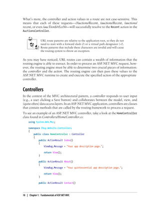 What’s more, the controller and action values in a route are not case-sensitive. This
means that each of these requests—/Auctions/Recent, /auctions/Recent, /auctions/
recent, or even /aucTionS/rEceNt—will successfully resolve to the Recent action in the
AuctionsController.
URL route patterns are relative to the application root, so they do not
need to start with a forward slash (/) or a virtual path designator (~/).
Route patterns that include these characters are invalid and will cause
the routing system to throw an exception.
As you may have noticed, URL routes can contain a wealth of information that the
routing engine is able to extract. In order to process an ASP.NET MVC request, how-
ever, the routing engine must be able to determine two crucial pieces of information:
the controller and the action. The routing engine can then pass these values to the
ASP.NET MVC runtime to create and execute the specified action of the appropriate
controller.
Controllers
In the context of the MVC architectural pattern, a controller responds to user input
(e.g., a user clicking a Save button) and collaborates between the model, view, and
(quiteoften)dataaccesslayers.InanASP.NETMVCapplication,controllersareclasses
that contain methods that are called by the routing framework to process a request.
To see an example of an ASP.NET MVC controller, take a look at the HomeController
class found in Controllers/HomeController.cs:
using System.Web.Mvc;
namespace Ebuy.Website.Controllers
{
public class HomeController : Controller
{
public ActionResult Index()
{
ViewBag.Message = "Your app description page.";
return View();
}
public ActionResult About()
{
ViewBag.Message = "Your quintessential app description page.";
return View();
}
public ActionResult Contact()
18 | Chapter 1: Fundamentals of ASP.NET MVC
 