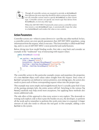 Though all controller actions are required to provide an ActionResult
that indicates the next steps that should be taken to process the request,
not all controller actions need to specify ActionResult as their return
type. Controller actions can specify any return type that derives from
ActionResult, or even any other type.
When the ASP.NET MVC Framework comes across a controller action
that returns a non-ActionResult type, it automatically wraps the value
in a ContentResult and renders the value as raw content.
Action Parameters
Controller actions are—when it comes down to it—just like any other method. In fact,
a controller action can even specify parameters that ASP.NET MVC populates, using
information from the request, when it executes. This functionality is called model bind-
ing, and it is one of ASP.NET MVC’s most powerful and useful features.
Before diving into how model binding works, first take a step back and consider an
example of the “traditional” way of interacting with request values:
public ActionResult Create()
{
var auction = new Auction() {
Title = Request["title"],
CurrentPrice = Decimal.Parse(Request["currentPrice"]),
StartTime = DateTime.Parse(Request["startTime"]),
EndTime = DateTime.Parse(Request["endTime"]),
};
// ...
}
The controller action in this particular example creates and populates the properties
of a new Auction object with values taken straight from the request. Since some of
Auction’s properties are defined as various primitive, non-string types, the action also
needs to parse each of those corresponding request values into the proper type.
This example may seem simple and straightforward, but it’s actually quite frail: if any
of the parsing attempts fails, the entire action will fail. Switching to the various Try
Parse() methods may help avoid most exceptions, but applying these methods also
means additional code.
The side effect of this approach is that every action is very explicit. The downside to
writing such explicit code is that it puts the burden on you, the developer, to perform
all the work and to remember to perform this work every time it is required. A larger
amount of code also tends to obscure the real goal: in this example, adding a new
Auction to the system.
Controllers | 21
 