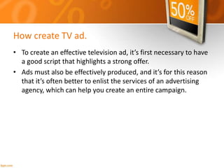 How create TV ad.
• To create an effective television ad, it’s first necessary to have
a good script that highlights a strong offer.
• Ads must also be effectively produced, and it’s for this reason
that it’s often better to enlist the services of an advertising
agency, which can help you create an entire campaign.
 