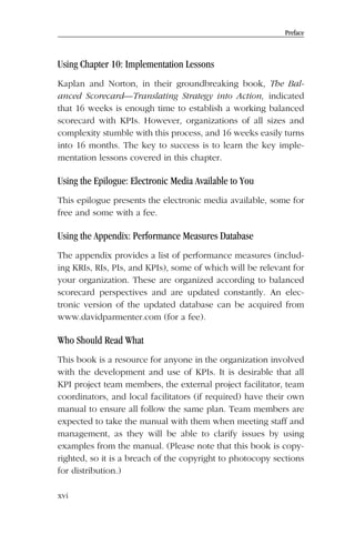 Preface
Using Chapter 10: Implementation Lessons
Kaplan and Norton, in their groundbreaking book, The Bal-
anced Scorecard—Translating Strategy into Action, indicated
that 16 weeks is enough time to establish a working balanced
scorecard with KPIs. However, organizations of all sizes and
complexity stumble with this process, and 16 weeks easily turns
into 16 months. The key to success is to learn the key imple-
mentation lessons covered in this chapter.
Using the Epilogue: Electronic Media Available to You
This epilogue presents the electronic media available, some for
free and some with a fee.
Using the Appendix: Performance Measures Database
The appendix provides a list of performance measures (includ-
ing KRIs, RIs, PIs, and KPIs), some of which will be relevant for
your organization. These are organized according to balanced
scorecard perspectives and are updated constantly. An elec-
tronic version of the updated database can be acquired from
www.davidparmenter.com (for a fee).
Who Should Read What
This book is a resource for anyone in the organization involved
with the development and use of KPIs. It is desirable that all
KPI project team members, the external project facilitator, team
coordinators, and local facilitators (if required) have their own
manual to ensure all follow the same plan. Team members are
expected to take the manual with them when meeting staff and
management, as they will be able to clarify issues by using
examples from the manual. (Please note that this book is copy-
righted, so it is a breach of the copyright to photocopy sections
for distribution.)
xvi
 
