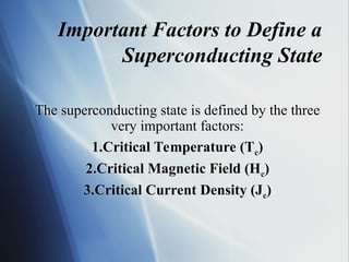 The superconducting state is defined by the three
very important factors:
1.Critical Temperature (Tc)
2.Critical Magnetic Field (Hc)
3.Critical Current Density (Jc)
Important Factors to Define a
Superconducting State
 