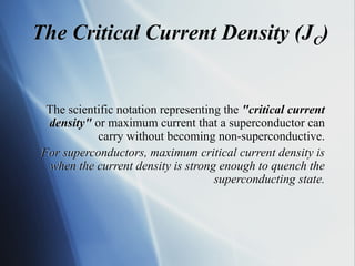 The scientific notation representing the "critical current
density" or maximum current that a superconductor can
carry without becoming non-superconductive.
For superconductors, maximum critical current density is
when the current density is strong enough to quench the
superconducting state.
The Critical Current Density (JC)
 