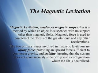 Magnetic Levitation, maglev, or magnetic suspension is a
method by which an object is suspended with no support
other than magnetic fields. Magnetic force is used to
counteract the effects of the gravitational and any other
accelerations.
The two primary issues involved in magnetic levitation are
lifting force: providing an upward force sufficient to
counteract gravity, and stability: insuring that the system
does not spontaneously slide or flip into a configuration
where the lift is neutralized.
The Magnetic Levitation
 