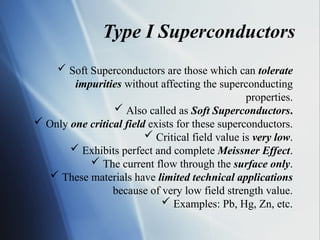 Type I Superconductors
 Soft Superconductors are those which can tolerate
impurities without affecting the superconducting
properties.
 Also called as Soft Superconductors.
 Only one critical field exists for these superconductors.
 Critical field value is very low.
 Exhibits perfect and complete Meissner Effect.
 The current flow through the surface only.
 These materials have limited technical applications
because of very low field strength value.
 Examples: Pb, Hg, Zn, etc.
 