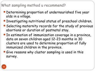 What sampling method u recommend?
46
Determining proportion of undernourished five year
olds in a village.
Investigating nutritional status of preschool children.
Selecting maternity records for the study of previous
abortions or duration of postnatal stay.
In estimation of immunization coverage in a province,
data on seven children aged 12-23 months in 30
clusters are used to determine proportion of fully
immunized children in the province.
Give reasons why cluster sampling is used in this
survey.
 