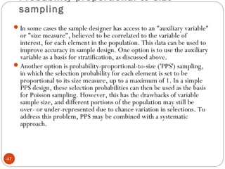 Probability proportional to size
sampling
47
In some cases the sample designer has access to an "auxiliary variable"
or "size measure", believed to be correlated to the variable of
interest, for each element in the population. This data can be used to
improve accuracy in sample design. One option is to use the auxiliary
variable as a basis for stratification, as discussed above.
Another option is probability-proportional-to-size ('PPS') sampling,
in which the selection probability for each element is set to be
proportional to its size measure, up to a maximum of 1. In a simple
PPS design, these selection probabilities can then be used as the basis
for Poisson sampling. However, this has the drawbacks of variable
sample size, and different portions of the population may still be
over- or under-represented due to chance variation in selections. To
address this problem, PPS may be combined with a systematic
approach.
 