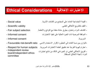 ‫ورشة‬
‫عمل‬
‫تايون‬ 11-12 ‫ستمبر‬2008‫م‬ 83
Ethical Considerations ‫األخالقية‬ ‫االعتبارات‬
- Social value
- Scientific validity
- Fair subject selection
- Informed consent
- Informed consent
- Favourable risk-benefit ratio
- Respect for human subjects
- Independent review
board/independent ethics
committee
-
‫األدوية‬ ‫اكتشاف‬ ‫من‬ ‫المجتمع‬ ‫علي‬ ‫العائدة‬ ‫االجتماعية‬ ‫القيمة‬
.
-
‫العلمي‬ ‫األخالقي‬ ‫بالتشريع‬ ‫التقيد‬
.
-
‫واألن‬ ‫اللوائح‬ ‫مع‬ ‫متقنة‬ ‫عادلة‬ ‫بطرق‬ ‫واختباره‬ ‫الدواء‬ ‫اكتشاف‬
‫ظمة‬
.
-
‫االختبا‬ ‫تنفيذ‬ ‫على‬ ‫العالية‬ ‫الخبرة‬ ‫ذات‬ ‫المرضية‬ ‫الموافقة‬
‫رات‬
‫السريرية‬
.
-
‫اال‬ ‫االستخدام‬ ‫إلقرار‬ ‫الخطورة‬ ‫إلي‬ ‫الفائدة‬ ‫نسبة‬ ‫بين‬ ‫التوازن‬
‫دمي‬
.
-
‫السري‬ ‫االختبارات‬ ‫أنظمة‬ ‫تطبيق‬ ‫عند‬ ‫الفردية‬ ‫الهوية‬ ‫احترام‬
‫رية‬
.
-
‫اخ‬ ‫نتائج‬ ‫من‬ ‫التأكد‬ ‫في‬ ‫الخبرة‬ ‫ذو‬ ‫العلمي‬ ‫االخالقي‬ ‫الفريق‬
‫تبارات‬
‫الدواء‬
/
‫المستقلة‬ ‫االخالق‬ ‫لجنة‬
.
 