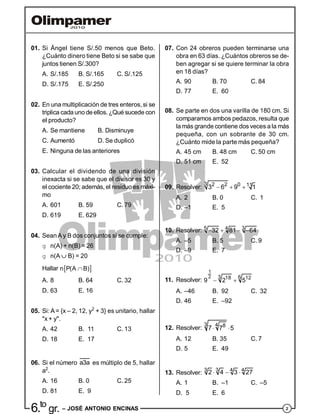 26.to
gr. – JOSÉ ANTONIO ENCINAS
07. Con 24 obreros pueden terminarse una
obra en 63 días. ¿Cuántos obreros se de-
ben agregar si se quiere terminar la obra
en 18 días?
A. 90 B. 70 C. 84
D. 77 E. 60
08. Se parte en dos una varilla de 180 cm. Si
comparamos ambos pedazos, resulta que
la más grande contiene dos veces a la más
pequeña, con un sobrante de 30 cm.
¿Cuánto mide la parte más pequeña?
A. 45 cm B. 48 cm C. 50 cm
D. 51 cm E. 52
09. Resolver:
3 2 2 0 113 6 9 1  
A. 2 B. 0 C. 1
D. –1 E. 5
10. Resolver: 5 3432 81 64   
A. –5 B. 5 C. 9
D. –9 E. 7
11. Resolver:
1
2 3 618 12
9 2 5 
A. –46 B. 92 C. 32
D. 46 E. –92
12. Resolver:
3 4 8
7 7 5 
A. 12 B. 35 C. 7
D. 5 E. 49
13. Resolver:
3 3 442 4 3 27  
A. 1 B. –1 C. –5
D. 5 E. 6
01. Si Ángel tiene S/.50 menos que Beto.
¿Cuánto dinero tiene Beto si se sabe que
juntos tienen S/.300?
A. S/.185 B. S/.165 C. S/.125
D. S/.175 E. S/.250
02. En una multiplicación de tres enteros, si se
triplica cadauno deellos. ¿Qué sucede con
el producto?
A. Se mantiene B. Disminuye
C. Aumentó D. Se duplicó
E. Ninguna de las anteriores
03. Calcular el dividendo de una división
inexacta si se sabe que el divisor es 30 y
el cociente 20; además, el residuo es máxi-
mo
A. 601 B. 59 C. 79
D. 619 E. 629
04. SeanA y B dos conjuntos si se cumple:
g n(A) + n(B) = 26
g n(A  B) = 20
Hallar  n P(A B)
A. 8 B. 64 C. 32
D. 63 E. 16
05. Si: A= {x – 2, 12, y2
+ 3} es unitario, hallar
"x + y".
A. 42 B. 11 C. 13
D. 18 E. 17
06. Si el número a3a es múltiplo de 5, hallar
a2
.
A. 16 B. 0 C. 25
D. 81 E. 9
 