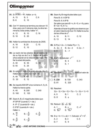 22.do
año – JOSÉ ANTONIO ENCINAS
08. SeanAy B magnitudes tales que:
Para B 6: A DP B
Para B 6: A IP B
Se sabe que para B = x,A = 5; x < 6 y para
B = 2x + 6, A = z.
Además al hacer la gráfica se observa que
el valor máximo deAes 10. Hallar la suma
de las cifras de z4
.
A. 10 B. 11 C. 12
D. 13 E. 14
09. Si P(x) = 2x – 3. Hallar P(x + 1).
A. 2x – 3 B. 2x – 2 C. 2x – 1
D. 0 E. –1
10. Si xx
= 2. Calcular:
x 1
x
x

A. 5 B. 4 C. 3
D. 2 E. 1
11. Resolver:
2x 3y 27
5x y 8
 

 
, indica el valor de
yx
.
A. 289 B. 729 C. 343
D. 81 E. 225
12. Resolver:
2(x – 3) + 3(x + 2) = 7(x – 1) – 2(x + 1) + 9
A. 0 B. 1 C. 2
D. R E. 
13. Reducir: 3 6
x x x 
A. 1 B. x C. x2
D. 6 5
x E. 10 3
x
14. Si a + b = 3  ab = 1. Calcular: a2
+ b2
.
A. 2 B. 3 C. 5
D. 7 E. 9
01. Si a43ba 45

 . Hallar: a × b.
A. 15 B. 5 C. 6
D. 8 E. 10
02. Con "n" obreros se termina una obra en 10
días, pero con 5 obreros más, la obra ter-
minaría 2 días antes, hallar "n".
A. 12 B. 10 C. 16
D. 18 E. 20
03. Hallar la cantidad de divisores de 2500.
A. 18 B. 20 C. 15
D. 12 E. 10
04. La razón de las edades de un padre y la
de su hijo es de 5 a 2. Dentro de cuatro
años estarán en la relación de 13 a 6. Ha-
llar la edad del padre.
A. 30 B. 35 C. 40
D. 45 E. 25
05. Si:n(A)=21;n(B)=18;n(A')=9;n(A–B)=7.
Hallar: n(U) + n(B – A) + n(A B)
A. 48 B. 42 C. 36
D. 30 E. 12
06. Se reparte 600 DP a los números 4, 5 y 6.
Hallar la menor parte.
A. 40 B. 200 C. 240
D. 160 E. 120
07. Sean A, B y C magnitudes tales que:
Ap
DP Bq
(cuando C = cte.)
A IP Cr
(cuando B = cte.)
C IP Bn
(cuando A = cte.)
Hallar: n.
A.
rp
q
B. –
p
qr C.
p
qr
D.
q
pr E. –
q
pr
 