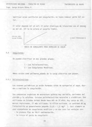 UNIVERSIDAD NACIONAL - FACULTAD DE MINAS
Ingo. Jorge Arturo Pérez P.
TRATAMIENTO DE AGUAS
tabilizar estas partículas por coagulación, se logra remover parte del co-
lor.
El color depende del pH así: El color disminuye de intensidad con el deseen
so del pH. (El te se aclara al ponerle limón).
CC)I_O~ t>EL
fl,r,') j.. C.('v /lo.
4.4 Coagulantes:
DOSIS DE COAGULANTE PARA REMOCION DE COLOR
Se pueden clasificar en dos grandes grupos:
1 - Los Polielectrolitos.
2 - Los Coagul antes Metál icos'.
Ambos actúan como polímeros,además de la carga eléctrica que poseen.
4.4.1 Polielectrolitos:
-
Las cadenas poliméricas ya están formadas antes de agregarlas al agua. Ayu-
dan o realizan la coagulación.
Son compuestos orgánicos de estructura química muy variable, derivados del
almidón y la celulosa. Existen poHelectrolitos naturales o sintéticos. Son
utilizados en Estados Unidos desde hace más de 15 años. Hay cerca de 100
marcas registradas. El más utilizado: la sílice activada. La cantidad de po
lielectrolito es generalmente pequeña (0,01 - 1,0 rng/l ). Casi siempre se
usan acompañados de coagulantes metálicos y en ese caso las ventajas son:
- Se produce floc de fácil sedimentación.
- Se reduce el gasto de coagulante.
49
 