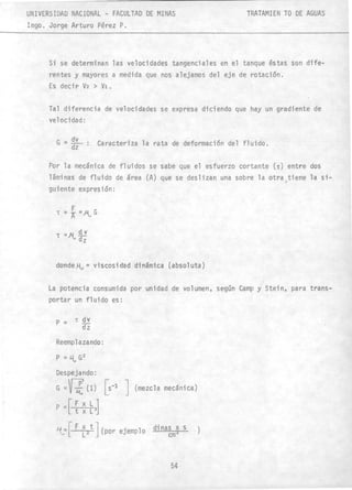 UNIVERSIDAD NACIONAL - FACULTAD DE MINAS
1ngo. Jorge Arturo Pérez P.
TRATAMIEN TO DE AGUAS
Si se determinan las velocidades tangenciales en el tanque éstas son dife-
rentes y mayores a medida que nos alejamos del eje de rotación.
Es decir Vz > Vi.
Tal diferencia de velocidades se expresa diciendo que hay un gradiente de
velocidad:
G = dv
dz
•• Caracteriza la rata de deformación del fluido .
Por la mecánica de fluidos se sabe que el esfuerzo cortante (T) entre dos
láminas de fluido de área (A) que se deslizan una sobre la otra )tiene la si-
guiente expresión:
donde~ = viscosidad dinámica (absoluta)
La potencia consumida por unidad de volumen, según Camp y Stein, para trans-
portar un fluido es:
p= T.9i
dz
Reemplazando:
Despejando:
G =~ -¡f' (1) [S-l J(mezcla mecánica)
p =[ ~ ~ b]
1-(-[ F ~2tJ(por ejemplo dinas x s
cm2
54
•
)
 