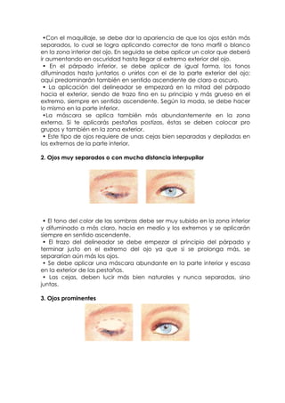 •Con el maquillaje, se debe dar la apariencia de que los ojos están más
separados, lo cual se logra aplicando corrector de tono marfil o blanco
en la zona interior del ojo. En seguida se debe aplicar un color que deberá
ir aumentando en oscuridad hasta llegar al extremo exterior del ojo.
• En el párpado inferior, se debe aplicar de igual forma, los tonos
difuminados hasta juntarlos o unirlos con el de la parte exterior del ojo;
aquí predominarán también en sentido ascendente de claro a oscuro.
• La aplicación del delineador se empezará en la mitad del párpado
hacia el exterior, siendo de trazo fino en su principio y más grueso en el
extremo, siempre en sentido ascendente. Según la moda, se debe hacer
lo mismo en la parte inferior.
•La máscara se aplica también más abundantemente en la zona
externa. Si te aplicarás pestañas postizas, éstas se deben colocar pro
grupos y también en la zona exterior.
• Este tipo de ojos requiere de unas cejas bien separadas y depiladas en
los extremos de la parte interior.
2. Ojos muy separados o con mucha distancia interpupilar
• El tono del color de las sombras debe ser muy subido en la zona interior
y difuminado a más claro, hacia en medio y los extremos y se aplicarán
siempre en sentido ascendente.
• El trazo del delineador se debe empezar al principio del párpado y
terminar justo en el extremo del ojo ya que si se prolonga más, se
separarían aún más los ojos.
• Se debe aplicar una máscara abundante en la parte interior y escasa
en la exterior de las pestañas.
• Las cejas, deben lucir más bien naturales y nunca separadas, sino
juntas.
3. Ojos prominentes
 
