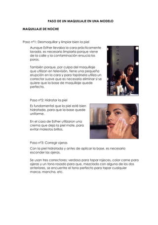 PASO DE UN MAQUILLAJE EN UNA MODELO
MAQUILLAJE DE NOCHE
Paso nº1: Desmaquillar y limpiar bien la piel
Aunque Esther llevaba la cara prácticamente
lavada, es necesario limpiarla porque viene
de la calle y la contaminación ensucia los
poros.
También porque, por culpa del maquillaje
que utilizan en televisión, tiene una pequeña
erupción en la cara y para tapársela utiliza un
corrector suave que es necesario eliminar si se
quiere que la base de maquillaje quede
perfecta.
Paso nº2: Hidratar la piel
Es fundamental que la piel esté bien
hidratada, para que la base quede
uniforme.
En el caso de Esther utilizaron una
crema que deja la piel mate, para
evitar molestos brillos.
Paso nº3: Corregir ojeras
Con la piel hidratada y antes de aplicar la base, es necesario
esconder las ojeras.
Se usan tres correctores: verdoso para tapar rojeces, color carne para
ojeras y un tono rosado para que, mezclado con alguno de los dos
anteriores, se encuentre el tono perfecto para tapar cualquier
marca, mancha, etc.
 
