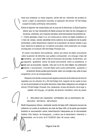 modo que compense su mayor peguicio; siendo ello asi, valorando las pruebas en
njunto y según su apreciación razonada, en aplicación del artículo 187 del Código
roceeal Civil debe confirmarse dichoextremo.
Sobre el régimen de visitas fijado por el Juez de la demanda, la Sala Superior
stiene que no hay necesidad de fijarto porque los hijos de los cónyuges en
troversia, alafecha, son mayores deedad, asi lodemuestran laspartidas de
n “miento glosadas a fojas 3 y 4, en consecuencia carece de objeto establecer un
r imen de visitas, siendo atendible dicho extremo de la apelación de la parte
demandada y debe desestimarse respecto de la liquidación de bienes soóales a que
hace referenóa la apelante por no haberse acumulado dicha pretensión con arreglo
a lodispuesto en el articulo 483 del Código Procesal Civil.
En cuanto a los efectos de la sentencia, estima que carece de objeto pronunóarse
sobre la pensión de alimentos que pudiera corresponder a la cónyuge e hijos del
demandante, por cuanto é9t& se fijó en el proceso de prorrateo de alimentos, por
nsiguiente, igualmente carece de o¢¡eto pronunciarse sobre su subsistencia si
esta aún se encuentra vigente, más aún si no ha sido oBjeto de pretensión
(demanda o ‹econvención) ni ha sido fijado como punto controvertido, quedando a
el derecho de tas partee para hacerlo vater con arreglo a Iey ante el Juez
competente y en la via correspondiente.
Respecto aIssdemás consecuencias legalesaccesorias dela institución de divorcio
regulados por los articulos 24 y 353 del Código Civil, respecto de los cuales el Juez
no se ha pronunóado en la parte decisoria. ésta debe integrarse con arreglo al
articulo 370 del Código Procesal Civil, declarando el cese del derecho de la mujer a
apellido del cónyuge y la pérdida del derecho hereditario entre las partes.
6. RECURSO DE CASACIÓN: EXTREMOS DE LA SENTENCIA DE
SEGUNDA INSTANCIA IMPUGNADA.
Ren6 Huaquipaco Hanco, mediante escrito de fojas 439, interpone recurso de
ca9ación en contra Is sentencia de vista de fojas 426, en la parte que declaró
fundada la reconvenóón sobre indemnización interpuesta por la demandada
Catalina Ortiz Velazco de Huaquipaco, y ordena que el demandante indemnice a
demandada con la suma de 5/.10,000.00 (diez mil nuevos coles).
Página 9 de 93
 