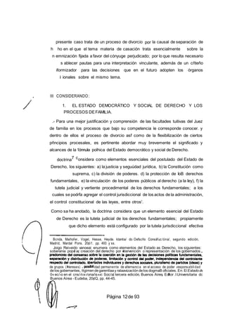 presente caso trata de un proceso de divorcio por la causal de separación de
h ho en el que el tema materia de casación trata esencialmente sobre la
n emnización fijada a favor del cónyuge perjudicado; por lo que resulta necesario
s ablecer pautas para una interpretación vinculante, además de un cñteño
iformizador para las decisiones que en el futuro adopten los órganos
i ionales sobre el mismo tema.
, III CONSIDERANDO:
1. EL ESTADO DEMOCRÁTICO Y SOCIAL DE DERECHO Y LOS
PROCESOS DEFAMILIA.
.- Para una mejor justificación y comprensión de las facultades tuitivas del Juez
de familia en los procesos que bajo su competencia le corresponde conocer. y
dentro de ellos el proceso de divorcio asf como de la flexibilización de ciertos
pñncipios procesales, es pertinente abordar muy brevemente el significado y
alcances de la 1ónnuIa polhica del Estado democrático y social de Derecho.
doctrina7 considera como elementos esenciales del postulado del Estado de
Derecho, los siguientes: a) la justicia y seguúdad jurídica, b) la Constitución como
suprema, c) la división de poderes. d) la protección de IoB derechos
fundamentales, e) la vinculación de los poderes públicos al derecho (a la Iey), f) la
tutela judicial y vertiente procedimental de los derechos fundamentales; a los
cuales se podrfa agregar el control jurisdiccional de los actos de la administración,
el control constitucional de las leyes, entre otros'.
Como sa ha anotado, la doctrina considera que un elemento esencial del Estado
de Derecho es la tutela judicial de los derechos fundamentales; propiamente
que dicho elemento está configurado por la tutela jurisdiccional efectiva
Bcnda, Maihofer, Vogel, Hesse, Heyde. ktantia/ do Oefscño Consáfuc/óna/, segundo edición,
Madrid, Mardal Pons. 20¢i1. pp. 493 y ss.
Joigo Rei»eido vanoeai enumera como elementos del Estado as Derecho, los siguientes:
soberanía popu ar creación del derecho por ntervención o representación de los gobernados
de grupos (ntereses) idad permanente de alternancia en el acceso de poder responsabilidad
delos gobernantes, ttgimendegarentlaay ralaavizactón delos dogmaB oficiales. En: E/Estadode
0«ec/›o en el cns/›t‹x›/ona/is»xi Soc/al tercera edición Buenos Aires Edtor .I Universitaria dc
Buenos Airea - Eudeba, 20¢Q, pp. 44-45.
Página 12de 93
 
