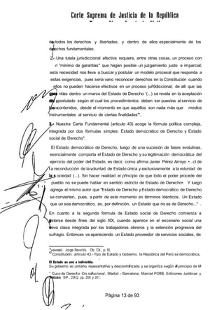 de todos los derechos y libertades, y dentro de ellos especialmente de los
d rechos fundamentales.
2 - Una tutela jurisdiccional efectiva requiere, entre otras cosas, un proceso con
n “mínimo de garantías" que hagan posible un juzgamiento justo e imparcial;
esta necesidad nos Ileva a buscar y postular un modelo procesal que responda a
estas exigencias, pues seria vano reconocer derechos en la Constitución cuando
ellos no pueden hacerse efectivos en un proceso juñ9diccional; de alli que las
gar ntías dentro un marco del Estado de Derecho '(...) se revela en la aceptación
d postulado según el cual los procedimientos deben ser puestos al servicio de
s contenidos, desde el momento en que aquéllos son nada más que medios
instrumentales al servicio de ciertas finalidades"'.
Nuestra Carta Fundamental (articulo 43) acoge la fórmula política compleja,
integrada por dos fórmulas simples: Estado democrático de Derecho y Estado
social de Derecho".
El Estado democrático de Derecho, Iuego de una sucesión de fases evolutivas,
esencialmente comporta el Estado de Derecho y su legitimación democrática del
ejercicio del poder del Estado, es decir, como afirma Javier Pérez Arroyo •...cl de
a reconducción de la voluntad de Estado única y exclusivamente a la voluntad de
ociedad (...). Sin hacer realidad el pñncipio de que todo el poder procede del
pueblo no se puede hablar en sentido estricto de Estado de Derecho•. Y luego
agrega el mismo autor que "Estado de Derecho y Estado democrático de Derecho
se convierten, pues, a partir de este momento en términos idénticos. Un Estado
que uo sea democrático, es, por definición, un Estado que no es de Derecho..." .
En cuanto a la segunda fórmula de Estado social de Derecho comienza a
estarse desde fines del siglo XIX, cuando aparece en el escenario social una
ueva clase integrada por los trabajadores obreros y la extensión progresiva del
sufragio. Entonces va apareciendo un Estado proveedor de servicios sociales, de
'va»oasI. Jo‹ge Rei»atdo. Ob. Cit., p. 50,
t0
Consótuóón. articulo 43.- Tipo de Eatado y Gobierno. te República del Perú se democrática,
El Estado es uno e indivisible.
Su gobierno ec unitario repesantat vo y descentraizado y se organiza según e principio de M
” Cuco de Oerecf›o Crx sáfuc/ona/, Madúd - Barcelona, Marciel POftB, Edíciones Jurídicas y
iales SP., 2tXQ. pp. 200 y 201.
Página 13 de 93
 