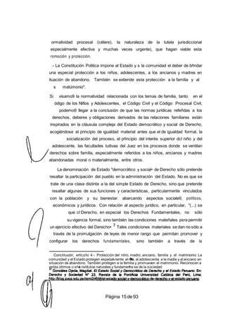 ormatividad procesal (célere), la naturaleza de la tutela jurisdiccional
especialmente efectiva y muchas veces urgente), que hagan viable esta
romoción y protección.
.- La Constitución Politica impone al Estado y s la comunidad el deber de bñndar
una especial protección a los niños, adolescentes, a los ancianos y madres en
ituación de abandono. También se extiende esta protección a la familia y al
s matúmonio".
Si visamo9 la normatividad relacionada con los temas de familia, tanto en el
ódigo de los Nifíos y Adolescentes, el Código Civil y el Código Procesal Civil,
podemo9 llegar a la conclusión de que las normas jurídicas refeñdas a los
derechos, deberes y obligaciones derivados de las relaciones familiares están
inspirados en la cláusula compleja del Estado democrático y social de Derecho,
acogiéndose el principio de igualdad material antes que el de igualdad formal, la
socialización del proceso, el pñncipio del interés superior dcl niño y del
adolescente, las facultades tuitivas del Juez en los procesos donde se ventilan
derechos sobre familia, especialmente referidos a los niños, ancianos y madres
abandonadas moral o materialmente, entre otros.
La denominación de Estado "democrático y social• de Derecho sólo pretende
resaltar la participación del pueblo en la administración del Estado. No es que se
trate de una clase distinta a la del simple Estado de Derecho, sino que pretende
resaltar algunas de sus funciones y características, particularmente vinculados
con la población y su bienestar. abarcando aspectos sociale9, políticos,
económicos y jurídicos. Con relación al aspecto jurídico, en particular, "(...) se
que cl Derecho, en especial los Derechos Fundamentales, no sólo
su vigencia formal, sino también las condiciones mateñales psra permitir
un ejercicio efectivo del Derecho• 7 Tales condiciones materiales se dan no sólo a
través de la promulgación de leyes de menor rango que permitan promover y
configurar los derechos fundamentales, sino también a través de la
Conctituoón, ertlcz/lo 4.- Protección del nitro, madro, anciano, familia y el matrimonio La
comunidad y el Estadoprotegen espeóaknente al ni al adolescente a lemadie y al anciano en
situación de abandono. También protegen a la familia y promueven el matrimonio. Reconocen a
est¢a últimos c‹xho nstitutoe naturales y fundamema se de la sociedad
Página 15 de93
 