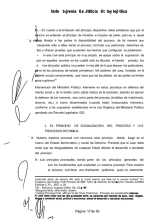 farle t«jrenia 6e Jttlicia 6t lay lejí tlica
.- En cuanto a la limitación del pñncipio dispos4ivo debe señalarse que por el
ismo se entiende al pñncipio de iniciativa e impulso de parte, esto es, a aquel
” gp e deja librado a las partes la disponibilidad del proceso, de tal manera que
rresponde sólo a ellas iniciar el proceso, formular sus peticiones, desistirse de
llas y ofrecer pruebas que sustenten los hechos que configuran su pretensión.
• m eria civil este principio es muy amplio, ee apoya sobre la suposición de
qúe en aquellos asuntos en los cuale9 sólo se dilucida el interés privado, los
ó nos del poder público no pueden ir más allá de lo que desean los particulares.
' ro en los procesos de estado prevalecen Io9 poderes del Juez, fundado en el
interés social comprometido, que hace que las facultades de las partes se limiten
o se supñmen"".
Intervención del Ministerio Público: Interviene en estos procesos en defensa del
interés social y de la familia como oálula básica de la sociedad, además de ejercer
la defensa de los menores, sea como parte del proceso (invalidez de matrimonio.
divorcio, etc.) o como dictaminados (cuando estén involucrados menores),
conforme a los supuestos establecidos en la Ley Orgánica del Ministerio Público
aprobado por Decreto Legislativo 052.
2. EL PRINCIPIO DE SOCIALIZACIÓN DEL PROCESO Y LOS
PROCESOS DEFAMILIA.
” 8.- Nuestro sistema procesal civil reconoce este principio, desde Iuego en el
marco del Estado democrático y social de Derecho. Previene que el Juez debe
evitar que las desigualdades de cualquier Índole afecten el desarrollo o resultado
del proceso”.
9.- Los principios procesales, siendo parte de los pñncipios generales del
son los fundamentos que sustentan un sistema procesal. Para nuestro
el proceso civil tiene una orientación publicista, pues no solamente
mantcrieño dentro del derecho cMl, dada Is lrxim8 relación que tiene con la persona humana". En:
Exágos/s daf Cod/go C/v# Peruano de f984 Torf›o VI derecho de famil Lima, Gaceta Jurld#se
Editoiae C.R.L. J907, p.29.
”Cfr.: Belluscio, Augusto Cé6or. Ob. Cit.,
”Mangione Mufo, Mirta Hebs. Ibidem.
” Código Procesal Civil, aftlculo VI del Título Preliminar.- Principio do socialízaóón del
Página 17de 93
 