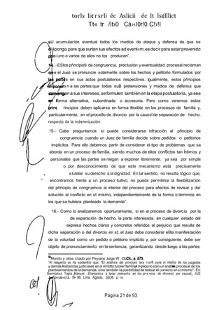 torls li¢rsrli éc Aslicii éc lt ls¢lllict
Tt« tr /It›0 Cá›‹I0r!0 C!›!I
sU acumulación eventual todos los medios de ataque y defensa de que se
iáponga para que surtansus efectos adevent«m,esdecir paraestar prevenido
r si uno o varios de ellos no los producen”.
.-EStos pñncipio9 de congruencia, preclusión y eventualidad procesal reclaman
e el Juez se pronuncie solamente sobre los hechos y petitoño formulados por
s en sus actos postulatorios respectivos. Igualmente, estos pñncipios
n n a las partes que todas suB pretensiones y medios de defensa que
con enganasus intereses, seformulen tambiénenla etapapostulatoria, ya sea
e forma alternativa, subordinada o accesoria. Pero como veremos estos
rincipios deben aplicarse en forma #exibte en los procesos de familia y,
particularmente, en el proce9o de divorcio por la caussl de separación de hecho,
respecto de la indemnización.
15.- Cabe preguntamos si puede considerarse infracción al pñncipio de
congruencia cuando un Juez de familia decide sobre pedidos o petitorios
implícitos. Para ello debemos partir de considerar el tipo de problemas que sa
aborda en un proceso de familia, siendo muchos de ellos conflictos tan Íntimos y
personales que las partes se niegan a exponer libremente, ya sea por simple
o por desconocimiento de que este mecanismo está precisamente
, atutelar su derecho a la dignidad. En tal sentido, no resulta lógico que,
° encontrarnos frente a un proceso tuitivo, no pueda permitirse la flexibilización
del pñncipio de congruencia al interior del proceso para efectos de revisar y dar
solución al conflicto en st mismo, independientemente de la forma o términos en
los que se hubiera planteado la demanda”.
16.- Como lo analizaremos oportunamente, si en el proceso de divorcio por la
de separación de hecho, la parte interesada, en cualquier estado del
expresa hechos claros y concretos referidos al perjuicio que resulta de
dicha separación o del divorcio en st, el Juez debe considerar e9ta manifestación
de la voluntad como un pedido o petitorio implícito y, por consiguiente, debe ser
objeto de pronunciamiento en la sentencia, garantizando desde Iuego a las partes
Monito y otios citado por Peyiano Joige W. Ob.
”Al raapecto ss ha sostenklo que: "El análisis del principio lars r›ovft cuna a inteñor de los juzgados
y demás natariclas judiciales enol 4mbttotutoler familiar mplicenosólounanáli a procesal de los
planteamientos delademanda, sinotambién laposibilidadderevisar el convicto ensi mismo". En:
Bermúdez Tapia Manuel. Elamantos a Ianar presenta an los pr‹x:•sos de dlvomio por ceusat, JUS
i§p«›ae»cia, N• 08, Lima, Agosto, 2¢O8, p. ‹o.
" Página 21 de 93
 